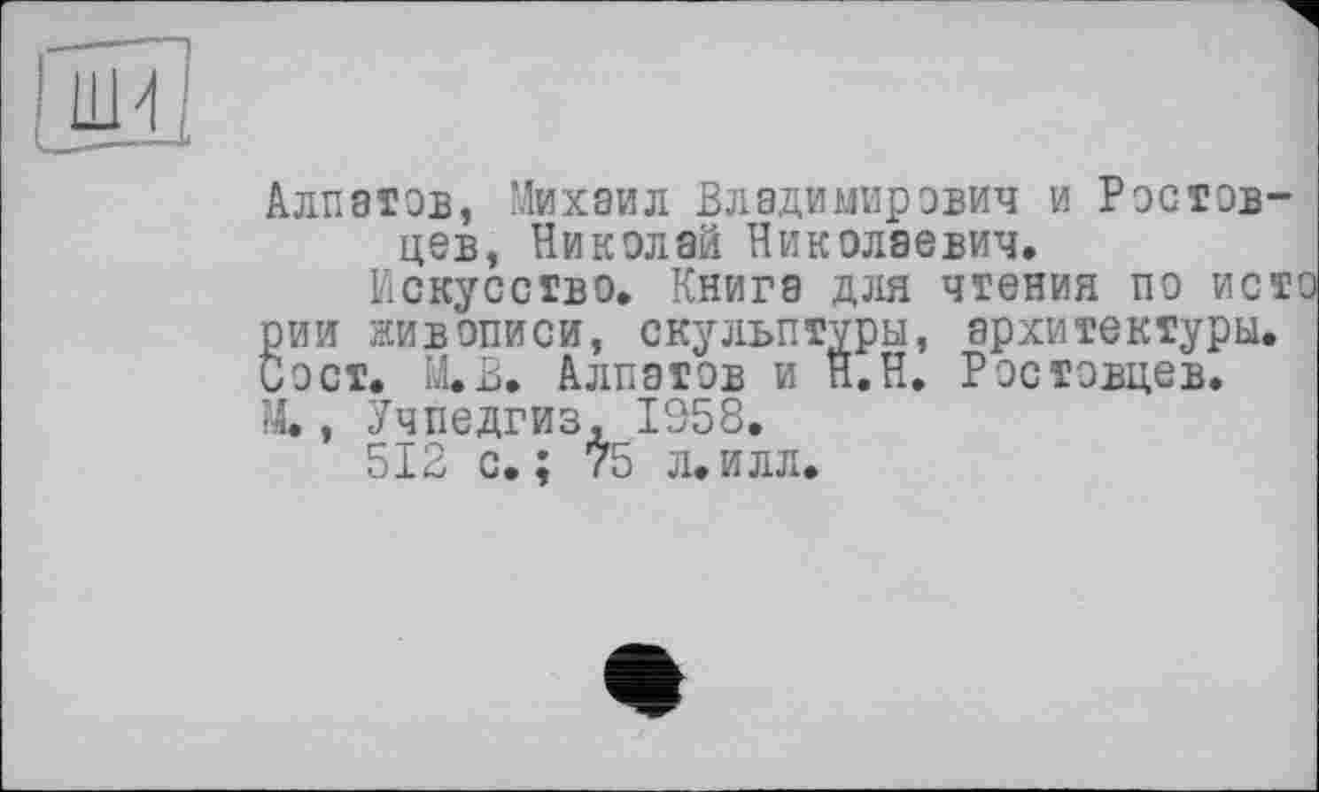 ﻿Алпатов, Михаил Владимирович и Ростовцев, Николай Николаевич.
Искусство. Книга для чтения по исто рии живописи, скульптуры, архитектуры. Вост. Ю. Алпатов и Н.Н. Ростовцев. М., Учпедгиз, 1358.
512 с.; 75 л.илл.